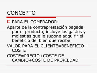 CONCEPTO  PARA EL COMPRADOR: Aparte de la contraprestación pagada por el producto, incluye los gastos y molestias que le supone adquirir el beneficio del bien que recibe. VALOR PARA EL CLIENTE=BENEFICIO – COSTE COSTE=PRECIO+COSTE DE CAMBIO+COSTE DE PROPIEDAD 