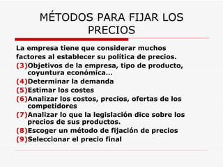 MÉTODOS PARA FIJAR LOS PRECIOS La empresa tiene que considerar muchos factores al establecer su política de precios. Objetivos de la empresa, tipo de producto, coyuntura económica… Determinar la demanda Estimar los costes Analizar los costos, precios, ofertas de los competidores Analizar lo que la legislación dice sobre los precios de sus productos. Escoger un método de fijación de precios Seleccionar el precio final 