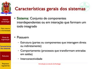 Introdução ao estudo da fisiologia
Características gerais dos sistemas
●
Sistema: Conjunto de componentes
interdependentes ou em interação que formam um
todo integrado
●
Possuem
– Estrutura (partes ou componentes que interagem direta
ou indiretamente)
– Comportamento (processos que transformam entradas
em saídas)
– Interconectividade
História
da fisiologia
Meio interno
e homeostase
Níveis de
organização
Características
dos sistemas
Robustez
Respostas
regulatórias
 