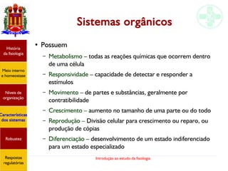 Introdução ao estudo da fisiologia
Sistemas orgânicos
● Possuem
– Metabolismo – todas as reações químicas que ocorrem dentro
de uma célula
– Responsividade – capacidade de detectar e responder a
estímulos
– Movimento – de partes e substâncias, geralmente por
contratibilidade
– Crescimento – aumento no tamanho de uma parte ou do todo
– Reprodução – Divisão celular para crescimento ou reparo, ou
produção de cópias
– Diferenciação – desenvolvimento de um estado indiferenciado
para um estado especializado
História
da fisiologia
Meio interno
e homeostase
Níveis de
organização
Características
dos sistemas
Robustez
Respostas
regulatórias
 
