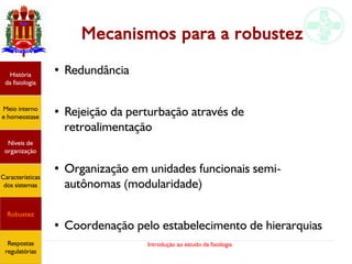 Introdução ao estudo da fisiologia
Mecanismos para a robustez
●
Redundância
● Rejeição da perturbação através de
retroalimentação
● Organização em unidades funcionais semi-
autônomas (modularidade)
●
Coordenação pelo estabelecimento de hierarquias
História
da fisiologia
Meio interno
e homeostase
Níveis de
organização
Características
dos sistemas
Robustez
Respostas
regulatórias
 