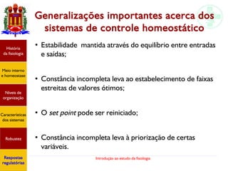 Introdução ao estudo da fisiologia
Generalizações importantes acerca dos
sistemas de controle homeostático
●
Estabilidade mantida através do equilíbrio entre entradas
e saídas;
●
Constância incompleta leva ao estabelecimento de faixas
estreitas de valores ótimos;
●
O set point pode ser reiniciado;
●
Constância incompleta leva à priorização de certas
variáveis.
História
da fisiologia
Meio interno
e homeostase
Níveis de
organização
Características
dos sistemas
Robustez
Respostas
regulatórias
 