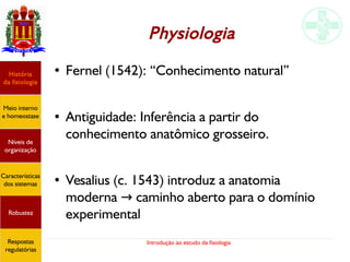Introdução ao estudo da fisiologia
Physiologia
História
da fisiologia
Meio interno
e homeostase
Níveis de
organização
Características
dos sistemas
Robustez
Respostas
regulatórias
● Fernel (1542): “Conhecimento natural”
● Antiguidade: Inferência a partir do
conhecimento anatômico grosseiro.
● Vesalius (c. 1543) introduz a anatomia
moderna caminho aberto para o domínio→
experimental
 
