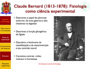 Introdução ao estudo da fisiologia
Claude Bernard (1813-1878): Fisiologia
como ciência experimental
●
Descreveu o papel do pâncreas
exócrino, do suco gástrico e dos
intestinos na digestão
●
Descreveu a função glicogênica
do fígado
●
Descobriu o fenômeno da
vasodilatação e da vasoconstrição
e seu controle neural
●
Conceitos centrais: milieu
intèrieur e homestase
História
da fisiologia
Meio interno
e homeostase
Níveis de
organização
Características
dos sistemas
Robustez
Respostas
regulatórias
 