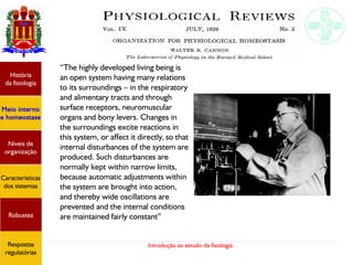 Introdução ao estudo da fisiologia
“The highly developed living being is
an open system having many relations
to its surroundings – in the respiratory
and alimentary tracts and through
surface receptors, neuromuscular
organs and bony levers. Changes in
the surroundings excite reactions in
this system, or affect it directly, so that
internal disturbances of the system are
produced. Such disturbances are
normally kept within narrow limits,
because automatic adjustments within
the system are brought into action,
and thereby wide oscillations are
prevented and the internal conditions
are maintained fairly constant”
História
da fisiologia
Meio interno
e homeostase
Níveis de
organização
Características
dos sistemas
Robustez
Respostas
regulatórias
 