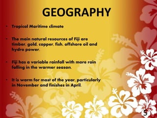 • Tropical Maritime climate
• The main natural resources of Fiji are
timber, gold, copper, fish, offshore oil and
hydro power.
• Fiji has a variable rainfall with more rain
falling in the warmer season.
• It is warm for most of the year, particularly
in November and finishes in April.
GEOGRAPHY
5
 
