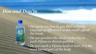 Dos and Don'ts
• Do not be too free in you PDA's (Public
Displays of Affection) as this could offend
the locals
• Do not question the chiefs authority or
push Fijians to discuss politics
• Do not touch a Fijians head or hair, it is the
most sacred part of the body
 