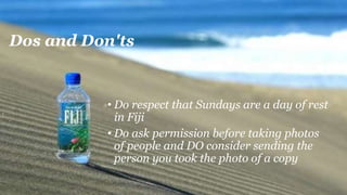 Dos and Don'ts
• Do respect that Sundays are a day of rest
in Fiji
• Do ask permission before taking photos
of people and DO consider sending the
person you took the photo of a copy
 