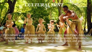 CULTURAL HINT
• Fiji's culture is a rich mosaic of indigenous Fijian, Indo-Fijian, Asian and
European traditions, comprising social polity, language, food costume,
belief systems, architecture, arts, craft, music, dance, and sports.
 