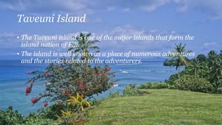 Taveuni Island
• The Taveuni island is one of the major islands that form the
island nation of Fiji.
• The island is well known as a place of numerous adventures
and the stories related to the adventurers.
 