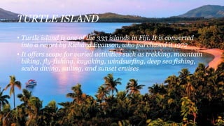 TURTLE ISLAND
• Turtle island is one of the 333 islands in Fiji. It is converted
into a resort by Richard Evanson, who purchased it 1972
• It offers scope for varied activities such as trekking, mountain
biking, fly-fishing, kayaking, windsurfing, deep sea fishing,
scuba diving, sailing, and sunset cruises
 