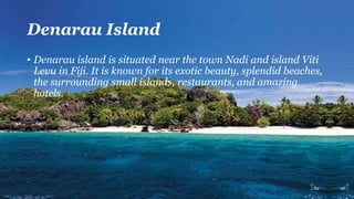Denarau Island
• Denarau island is situated near the town Nadi and island Viti
Levu in Fiji. It is known for its exotic beauty, splendid beaches,
the surrounding small islands, restaurants, and amazing
hotels.
 