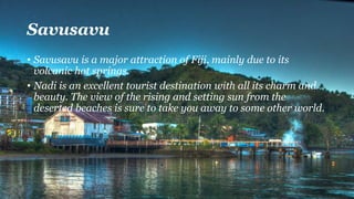 Savusavu
• Savusavu is a major attraction of Fiji, mainly due to its
volcanic hot springs.
• Nadi is an excellent tourist destination with all its charm and
beauty. The view of the rising and setting sun from the
deserted beaches is sure to take you away to some other world.
 