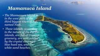 Mamanuca Island
• The Masmanuca island is
in the west part of the
third biggest town of Fiji,
named Nadi.
• These islands, according
to the nature of the Pacific
islands, are full of tropical
greenery, are surrounded
by the crystal clear and
blue hued sea, and the
white sand beaches.
 