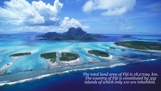 The total land area of Fiji is 18,270sq. km.
The country of Fiji is constituted by 332
islands of which only 110 are inhabited.
 