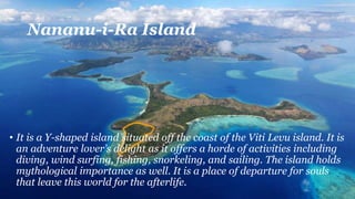 Nananu-i-Ra Island
• It is a Y-shaped island situated off the coast of the Viti Levu island. It is
an adventure lover’s delight as it offers a horde of activities including
diving, wind surfing, fishing, snorkeling, and sailing. The island holds
mythological importance as well. It is a place of departure for souls
that leave this world for the afterlife.
 
