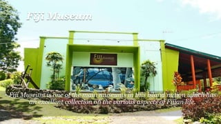 Fiji Museum
• Fiji Museum is one of the main museums in this island nation which has
an excellent collection on the various aspects of Fijian life.
 