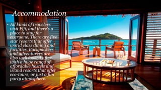 Accommodation
• All kinds of travelers
visit Fiji, and there's a
place to stay for
everyone. There are five
star resorts that offer
world class dining and
facilities. Backpackers
and adventurers are
also well looked after,
with a huge range of
affordable hostels and
island resorts that offer
eco-tours, or just a fun
party atmosphere.
 