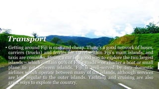 Transport
• Getting around Fiji is easy and cheap. There’s a good network of buses,
carriers (trucks) and ferries for travel within Fiji’s main islands, and
taxis are common. Hiring a car is a good way to explore the two largest
islands – which contain 90% of Fiji’s roads – or charter a boat or small
plane to get between islands. Fiji is well-served by two domestic
airlines which operate between many of the islands, although services
are less regular to the outer islands. Yachting and cruising are also
great ways to explore the country.
 