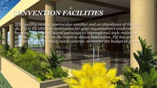 CONVENTION FACILITIES
• With quality venues, spectacular weather and an abundance of things to
do, Fiji is the ultimate destination for your organisation’s conference or
meeting. From small island getaways to international-style mainland
resorts, from 'bures' on the beach to deluxe hotel suites, Fiji has your
conference and incentive needs covered, no matter the budget or group
size.
 