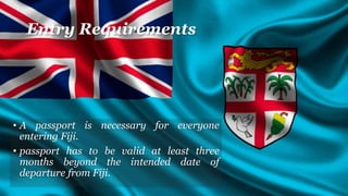 Entry Requirements
• A passport is necessary for everyone
entering Fiji.
• passport has to be valid at least three
months beyond the intended date of
departure from Fiji.
 