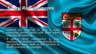 Entry Requirements
• Visitors are required to have a valid
returning airline ticket with them when
entering the country.
• A yellow fever vaccination is only
required for visitors coming directly from
an infected area, such as the Amazon in
South America, for example.
 