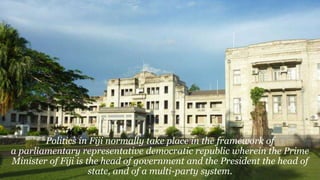 Politics in Fiji normally take place in the framework of
a parliamentary representative democratic republic wherein the Prime
Minister of Fiji is the head of government and the President the head of
state, and of a multi-party system.
 