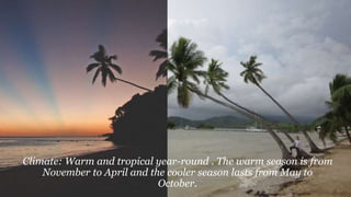 Climate: Warm and tropical year-round . The warm season is from
November to April and the cooler season lasts from May to
October.
 