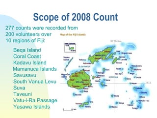 Scope of 2008 Count  277 counts were recorded from  200 volunteers over  10 regions of Fiji: Beqa Island Coral Coast Kadav...