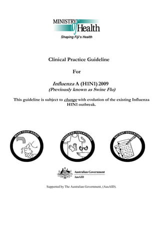 Clinical Practice Guideline

                                    For

                      Influenza A (H1N1) 2009
                   (Previously known as Swine Flu)
This guideline is subject to change with evolution of the existing Influenza
                              H1N1 outbreak.




                  Supported by The Australian Government, (AusAID).
 