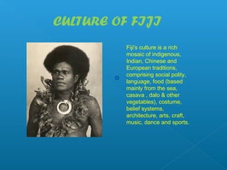 CULTURE OF FIJI
          Fiji's culture is a rich
          mosaic of indigenous,
          Indian, Chinese and
          European traditions,
          comprising social polity,
          language, food (based
          mainly from the sea,
          casava , dalo & other
          vegetables), costume,
          belief systems,
          architecture, arts, craft,
          music, dance and sports.
 
