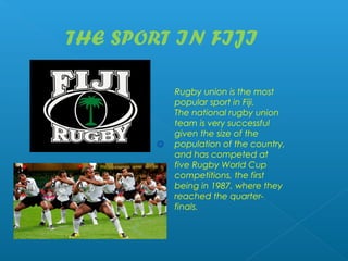 THE SPORT IN FIJI

         Rugby union is the most
         popular sport in Fiji.
         The national rugby union
         team is very successful
         given the size of the
         population of the country,
         and has competed at
         five Rugby World Cup
         competitions, the first
         being in 1987, where they
         reached the quarter-
         finals. 
 