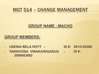 MGT 514 – CHANGE MANAGEMENT
GROUP NAME : MACHO
GROUP MEMBERS:
1. USENIA BELA HOYT - ID #: 2014126386
2. TARAIVOSA VINAKAISIGADUA - ID # :
2009003862
 