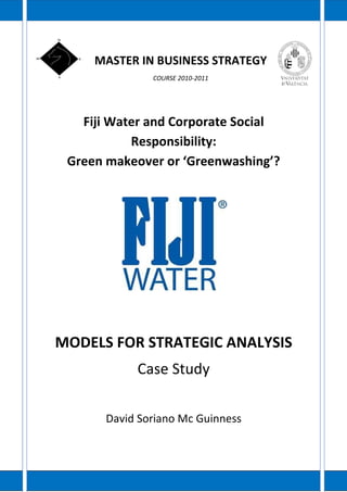 MASTER IN BUSINESS STRATEGY
               COURSE 2010-2011




   Fiji Water and Corporate Social
           Responsibility:
 Green makeover or ‘Greenwashing’?




MODELS FOR STRATEGIC ANALYSIS
            Case Study

       David Soriano Mc Guinness
 