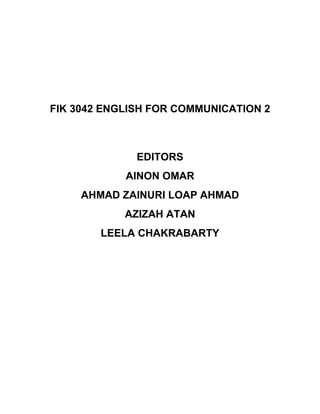 FIK 3042 ENGLISH FOR COMMUNICATION 2
EDITORS
AINON OMAR
AHMAD ZAINURI LOAP AHMAD
AZIZAH ATAN
LEELA CHAKRABARTY
 