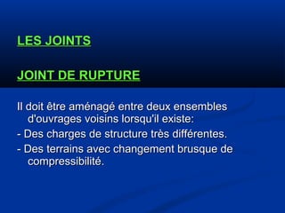 LES JOINTSLES JOINTS
JOINT DE RUPTUREJOINT DE RUPTURE
Il doit être aménagé entre deux ensemblesIl doit être aménagé entre deux ensembles
d'ouvrages voisins lorsqu'il existe:d'ouvrages voisins lorsqu'il existe:
- Des charges de structure très différentes.- Des charges de structure très différentes.
- Des terrains avec changement brusque de- Des terrains avec changement brusque de
compressibilitécompressibilité..
 