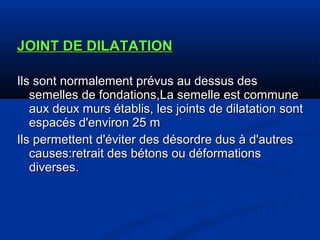 JOINT DE DILATATIONJOINT DE DILATATION
Ils sont normalement prévus au dessus desIls sont normalement prévus au dessus des
semelles de fondations,La semelle est communesemelles de fondations,La semelle est commune
aux deux murs établis, les joints de dilatation sontaux deux murs établis, les joints de dilatation sont
espacés d'environ 25 mespacés d'environ 25 m
Ils permettent d'éviter des désordre dus à d'autresIls permettent d'éviter des désordre dus à d'autres
causes:retrait des bétons ou déformationscauses:retrait des bétons ou déformations
diverses.diverses.
 