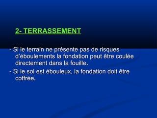 2- TERRASSEMENT2- TERRASSEMENT
- Si le terrain ne présente pas de risques- Si le terrain ne présente pas de risques
d’éboulements la fondation peut être couléed’éboulements la fondation peut être coulée
directement dans la fouilledirectement dans la fouille..
- Si le sol est ébouleux, la fondation doit être- Si le sol est ébouleux, la fondation doit être
coffréecoffrée..
 