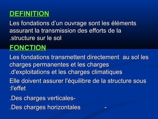 DEFINITIONDEFINITION
Les fondations d’un ouvrage sont les élémentsLes fondations d’un ouvrage sont les éléments
assurant la transmission des efforts de laassurant la transmission des efforts de la
structure sur le solstructure sur le sol..
FONCTIONFONCTION
Les fondations transmettent directement au sol lesLes fondations transmettent directement au sol les
charges permanentes et les chargescharges permanentes et les charges
d'exploitations et les charges climatiquesd'exploitations et les charges climatiques..
Elle doivent assurer l'équilibre de la structure sousElle doivent assurer l'équilibre de la structure sous
l'effetl'effet::
--Des charges verticalesDes charges verticales..
--Des charges horizontalesDes charges horizontales..
 