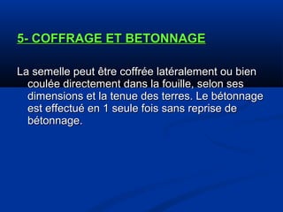 5- COFFRAGE ET BETONNAGE5- COFFRAGE ET BETONNAGE
La semelle peut être coffrée latéralement ou bienLa semelle peut être coffrée latéralement ou bien
coulée directement dans la fouille, selon sescoulée directement dans la fouille, selon ses
dimensions et la tenue des terres. Le bétonnagedimensions et la tenue des terres. Le bétonnage
est effectué en 1 seule fois sans reprise deest effectué en 1 seule fois sans reprise de
bétonnage.bétonnage.
 