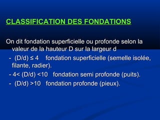 CLASSIFICATION DES FONDATIONSCLASSIFICATION DES FONDATIONS
On dit fondation superficielle ou profonde selon laOn dit fondation superficielle ou profonde selon la
valeur de la hauteur D sur la largeur dvaleur de la hauteur D sur la largeur d
- (D/d) ≤ 4 fondation superficielle (semelle isolée,- (D/d) ≤ 4 fondation superficielle (semelle isolée,
filante, radier).filante, radier).
- 4< (D/d) <10 fondation semi profonde (puits).- 4< (D/d) <10 fondation semi profonde (puits).
- (D/d) >10 fondation profonde (pieux).- (D/d) >10 fondation profonde (pieux).
 