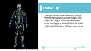 Follow Up
1. Tes spesifik. Titer serum anti-GM1 antibodi pada axonal yang
berbeda. 30% pasien mempunyai peningkatan antibody anti-GM1.
2. Anti GQ1b pada ophthalmoplagia dari SGB (jenis Miller-Fisher)
3. Kelainan yang mungkin di dapatkan pada hasil laboratorium:
demielinisasi neuropati DM mungkin mempunyai hasil pemeriksaan
CSF yang sama dengan SGB, tetapi bagaimanapun SGB biasanya
mempunyai protein CSF tinggi ( > 0,4 g/dL).
4. Protein normal pada 50% pasien pada minggu pertama penyakit
 