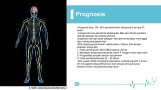 Prognosis
-Prognosis baik, 90 - 95% penyembuhan sempurna 6 sampai 12
bulan.
-mengancam jiwa penderita adalah pada fase akut terjadi paralisis
otot pernapasan dan aritmia jantung.
-prognosis baik tapi pada sebagian kecil penderita dapat meninggal
atau mempunyai gejala sisa.
-95% terjadi penyembuhan dalam waktu 3 bulan, bila dengan
keadaan antara lain:
1. Pada pemeriksaan NCV-EMG relative normal
2. Mendapat terapi plasmaparesis dalam 4 minggu mulai saat onset
3. Progesifitas penyakit lambat dan pendek
4. Pada penderita berusia 30 – 60 tahun.
-30% pasien SGB mengalami kelemahan residual sesudah 3 tahun. -
3% mengalami relaps lemah otot dan sensasi tertusuk-tusuk
bertahun-tahun sesudah serangan awal.
 