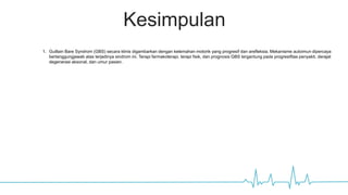 Kesimpulan
1. Guillain Bare Syndrom (GBS) secara klinis digambarkan dengan kelemahan motorik yang progresif dan arefleksia. Mekanisme autoimun dipercaya
bertanggungjawab atas terjadinya sindrom ini. Terapi farmakoterapi, terapi fisik, dan prognosis GBS tergantung pada progresifitas penyakit, derajat
degenerasi aksonal, dan umur pasien.
 