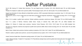 Daftar Pustaka
Yuki N, MD, Hartung H P. Guillain Barre Syndrome. The new England journal of medicine. 2012; 366: 2294-304 [cited 17th Jan 2020] Available
from:http://www.aahs.org/medstaff/wpcontent/uploads/guillainbarresyndromenejm20121.pdf
Pithadia A B, Kakadia N. Guillain barre syndrome (GBS). Pharmacological reports. 2010; 62: 220-32 [cited 17th Jan 2020] Available from: http://www.if-
pan.krakow.pl/pjp/pdf/2010/2_220.pdf
Support and information for those affected by Guillain-Barré syndrome, CIDP & associated inflammatory neurophaties. Issue 1.0. 2014 [cited 17th Jan
2020] Available from: http://www.gaincharity.org.uk/pdf/A4_GBS_16pp.pdf
Wakerley B R. Uncini A, Yuki N. Guillain barre and miller fisher syndromes-new diagnostic classification. Nature review neurology. 2014; 10: 537-44 [cited
17th Jan 2020] Available from:
http://static1.squarespace.com/static/53e0d272e4b0ea4fa48a8d40/t/545faddae4b003a28634ed22/1415556570707/Wakerley+NatRevNeurol2014.pdf
Winer J B. An update in guillain barre syndrome. Hindawi publishing corporation autoimmune disease. 2014 [cited 17th Jan 2020] Available from:
http://downloads.hindawi.com/journals/ad/2014/793024.pdf
Israr Y A. Juraita, S Rahmat. Sindroma Guillain Barre. Faculty of medicine Riau. 2009 [cited 17th Jan 2020] Available from:
https://yayanakhyar.files.wordpress.com/2009/10/guillain_barre_syndrome_files_of_drsmed.pdf
Walling A D, Dickson G. Guillain barre syndrome. American Family Physician. 2013; 87(3): 191-97 [cited 17th Jan 2020] Available from:
http://www.aafp.org/afp/2013/0201/p191.pdf
Van doorn P A. Diagnosis, treatment and prognosis of guillain barre syndrome (GBS). Nature reviews neurology. 2013; 42: 193-201 [cited 17th Jan 2020]
Available from:
Beth A, Rosen. Guillain barre syndrome. American academy of pediatrics. 2012; 33(4): 164-71 [cited 17th Jan 2020] Available from:
http://pedsinreview.aappublications.org/content/33/4/164.full.pdf
Rinaldi S. Update on guillain barre syndrome. Journal of the peripheral nervous system. 2013; 18: 99-112 [cited 17th Jan 2020] Available from:
http://www.readcube.com/articles/10.1111%2Fjns5.12020?r3_referer=wol&tracking_action=preview_click&show_checkout=1&purchase_referrer=onlinelib
rary.wiley.com&purchase_site_license=LICENSE_DENIED
Inawati. Sindrome Guillain Barre. Departemen patologi anatomi. 2011 [cited 17th Jan 2020] Available from:
http://elib.fk.uwks.ac.id/asset/archieve/jurnal/Vol%20Edisi%20Khusus%20Desember%202010/SINDROM%20GUILLAIN%20BARRE.pdf
Lukito V, Mangunatmadja I, Pudjiadi A H, Puspandjono T M. Plasmaferesis sebagai terapi syndrome guillain-barre berat pada anak. Sari pediatric. 2010;
11(06): 448-55
http://www.researchgate.net/profile/Pieter_Doorn/publication/263935465_Guillain-
Barr_syndrome_Pathogenesis_diagnosis_treatment_and_prognosis/links/54818cb70cf263ee1adfc7cd.pdf?inViewer=true&&origin=publication_detail&inVi
ewer=true
 