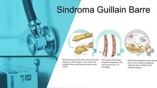Sindroma Guillain Barre
kelainan akut dan difus dari sistem saraf yang
mengenai radiks spinalis, saraf perifer, dan
kadang-kadang saraf kranialis setelah suatu
infeksi
20% pasien berkembang
menjadi kelumpuhan yang
berat dan kira-kira 5%
meninggal.
SGB perlu penanganan segera dengan
tepat, karena dengan penanganan
cepat dan tepat, sebagian besar
sembuh sempurna
 