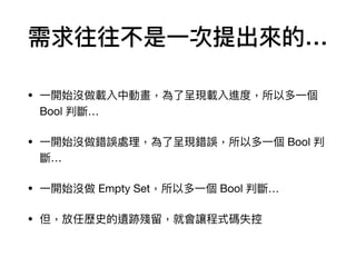 需求往往不是⼀一次提出來來的…
• ⼀一開始沒做載入中動畫，為了了呈現載入進度，所以多⼀一個
Bool 判斷…

• ⼀一開始沒做錯誤處理理，為了了呈現錯誤，所以多⼀一個 Bool 判
斷…

• ⼀一開始沒做 Empty Set，所以多⼀一個 Bool 判斷…

• 但，放任歷史的遺跡殘留留，就會讓程式碼失控
 