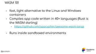 @jocatalin
WASM 101
- fast, light alternative to the Linux and Windows
containers
- Compiles app code written in 40+ langu...