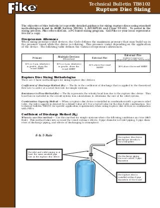 Technical Bulletin TB8102
Rupture Disc Sizing
The objective of this bulletin is to provide detailed guidance for sizing rupture discs using standard
methodologies found in ASME Section VIII Div. 1, API RP520, and Crane TP-410. To assist in the
sizing process, Fike offers disCalc, a PC based sizing program. Call Fike or your local representa-
tive for a copy.
Overpressure Allowance
When sizing pressure relief devices, the Code defines the maximum pressure that may build up in
the pressure vessel while the device is relieving. This pressure varies depending on the application
of the device. The following table defines the various overpressure allowances.
Rupture Disc Sizing Methodologies
There are 3 basic methodologies for sizing rupture disc devices:
Coefficient of Discharge Method (KD) — The KD is the coefficient of discharge that is applied to the theoretical
flow rate to arrive at a rated flow rate for simple systems.
Resistance to Flow Method (KR) — The KR represents the velocity head loss due to the rupture disc device. This
head loss is included in the overall system loss calculations to determine the size of the relief system.
Combination Capacity Method — When a rupture disc device is installed in combination with a pressure relief
valve, the valve capacity is derated by a default value of 0.9 or a tested value for the disc/valve combination. See
technical bulletin TB8101 for specific application requirements when using rupture disc devices in combination
with PRVs.
Coefficient of Discharge Method (KD)
When to use this method — Use this method for simple systems where the following conditions are true (8&5
Rule). This method takes into account the vessel entrance effects, 8 pipe diameters of inlet piping, 5 pipe diam-
eters of discharge piping, and effects of discharging to atmosphere.
Primary
10% or 3 psi, whichever
is greater, above the
vessel MAWP
Multiple Devices
(Secondary)
16% or 4 psi, whichever
is greater, above the
vessel MAWP
External Fire
21% above the vessel
MAWP
External Fire
(Ambient temperature
compressed gas storage vessels only)
20% above the vessel MAWP
8 & 5 Rule
the inlet and outlet piping is at
least the same nominal pipe
size as the rupture disc device
the rupture disc device
discharges directly to
the atmosphere
the discharge piping
does not exceed 5 pipe
diameters
the rupture disc is
installed within 8 pipe
diameters of the vessel
 