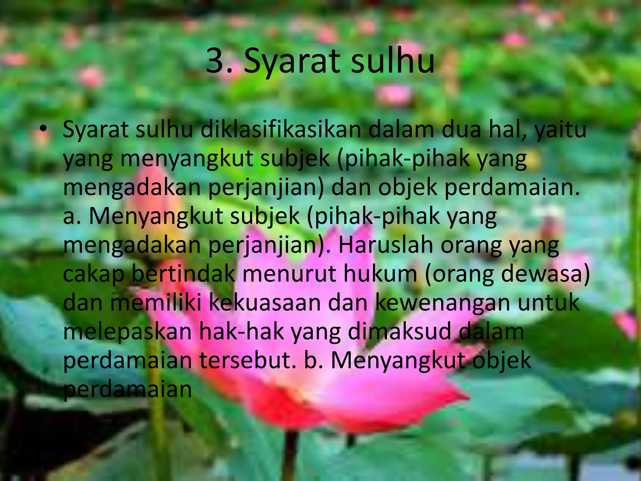 3. Syarat sulhu
• Syarat sulhu diklasifikasikan dalam dua hal, yaitu
yang menyangkut subjek (pihak-pihak yang
mengadakan perjanjian) dan objek perdamaian.
a. Menyangkut subjek (pihak-pihak yang
mengadakan perjanjian). Haruslah orang yang
cakap bertindak menurut hukum (orang dewasa)
dan memiliki kekuasaan dan kewenangan untuk
melepaskan hak-hak yang dimaksud dalam
perdamaian tersebut. b. Menyangkut objek
perdamaian
 